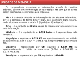 UNIDADE DE MEMÓRIA
    Os computadores processam as informações através de circuitos
 elétricos, que em uma combinação de liga-desliga, faz com que os dados
 sejam codificados e entendidos pela máquina.

   Bit – é a menor unidade de informação de um sistema informático.
 BIT é a contração do termo Binary Digit, que significam digito binário,
 onde só podem assumir o estado 0 (ligado) ou 1(desligado).
   Byte – é o conjunto de 8 bits, capaz de representar um caractere ou
 uma informação.
    KiloByte – é o equivalente a 1.024 bytes e é representado pela
 inicial KB.
   MegaByte – equivale a 1.024 KB ou aproximadamente um milhão
 de caracteres (1.024 x 1.024 = 1.048.576). É representado pelas iniciais
 MB.
    GigaByte – representado por GB, equivale a 1.024 MB ou
 aproximadamente 1 bilião de caracteres (1.024 x 1.048.576 =
 1.073.741.824).
   TeraByte - – representado por TB, equivale a 1.024 GB
 