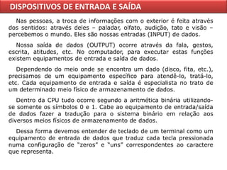 DISPOSITIVOS DE ENTRADA E SAÍDA
  Nas pessoas, a troca de informações com o exterior é feita através
dos sentidos: através deles – paladar, olfato, audição, tato e visão –
percebemos o mundo. Eles são nossas entradas (INPUT) de dados.
   Nossa saída de dados (OUTPUT) ocorre através da fala, gestos,
escrita, atitudes, etc. No computador, para executar estas funções
existem equipamentos de entrada e saída de dados.
   Dependendo do meio onde se encontra um dado (disco, fita, etc.),
precisamos de um equipamento específico para atendê-lo, tratá-lo,
etc. Cada equipamento de entrada e saída é especialista no trato de
um determinado meio físico de armazenamento de dados.
   Dentro da CPU tudo ocorre segundo a aritmética binária utilizando-
se somente os símbolos 0 e 1. Cabe ao equipamento de entrada/saída
de dados fazer a tradução para o sistema binário em relação aos
diversos meios físicos de armazenamento de dados.
  Dessa forma devemos entender de teclado de um terminal como um
equipamento de entrada de dados que traduz cada tecla pressionada
numa configuração de “zeros” e “uns” correspondentes ao caractere
que representa.
 