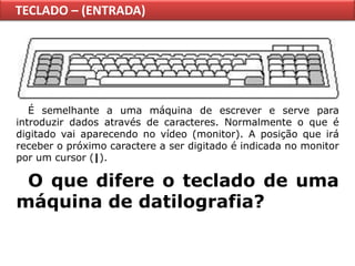 TECLADO – (ENTRADA)




   É semelhante a uma máquina de escrever e serve para
introduzir dados através de caracteres. Normalmente o que é
digitado vai aparecendo no vídeo (monitor). A posição que irá
receber o próximo caractere a ser digitado é indicada no monitor
por um cursor (|).

 O que difere o teclado de uma
máquina de datilografia?
 