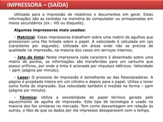 IMPRESSORA – (SAÍDA)
   Utilizada para a impressão de relatórios e documentos em geral. Estas
informações são as contidas na memória do computador ou armazenadas em
meios secundários (ex.: HD ou disquete).
   Algumas impressoras mais usadas:
   - Matricial: Estas impressoras trabalham sobre uma matriz de agulhas que
pressionam uma fita tintada sobre o papel. A velocidade é calculada em cps
(caracteres por segundo). Utilizada em áreas onde não se precisa de
qualidade na impressão, na maioria dos casos em serviços internos.
   - Jato de tinta: Nesta impressora cada caractere é desenhado sobre uma
matriz de pontos, as informações são transferidas para um cartucho que
possui orifícios, por onde a tinta é acionada por impulsos elétricos. Velocidade
– ppm (página por minuto).
   - Laser: O processo de impressão é semelhante ao das fotocopiadoras. A
página é projetada inteira em um cilindro e depois para o papel. Utiliza o toner
como fonte de impressão. Sua velocidade também é medida na forma – ppm
(página por minuto).
   - Térmica: Utiliza a sensibilidade do papel térmico gerado pelo
aquecimento de agulha de impressão. Este tipo de tecnologia é usado na
maioria dos fax similares no mercado. Tem como desvantagem em relação às
outras, o fato de que os dados por ela impressos desaparecem com o tempo.
 