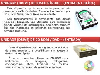 UNIDADE (DRIVE) DE DISCO RÍGIDO – (ENTRADA E SAÍDA)
   Este dispositivo pode servir tanto para entrada
 como para saída de dados. É conhecido também por
 HD (Hard Disk), discos fixos ou residente.
    Seu funcionamento é semelhante aos discos
 flexíveis (disquete). São utilizados para armazenar
 grande volume de informações. São neles também
 que são instalados os sistemas operacionais que
 gerem a máquina.


UNIDADE (DRIVE) DE CD ROM / DVD – (ENTRADA)
    Estes dispositivos possuem grande capacidade
  de armazenamento e possibilitam um acesso a
  dados muito rápido.
     É comum encontrar discos de CD-ROM com
  bibliotecas    de     imagens,    fotografias,
  enciclopédias, obras literárias ou mesmo
  servindo como backup de grandes empresas.
 