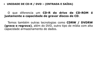 • UNIDADE DE CD-R / DVD – (ENTRADA E SAÍDA)


  O que diferencia um CD-R do drive de CD-ROM é
justamente a capacidade de gravar discos de CD.

  Temos também outras tecnologias como CDRW / DVDRW
(grava e regrava), além do DVD, outro tipo de mídia com alta
capacidade armazenamento de dados.
 
