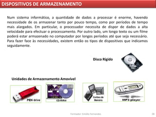 DISPOSITIVOS DE ARMAZENAMENTO

 Num sistema informático, a quantidade de dados a processar é enorme, havendo
 necessidade de os armazenar tanto por pouco tempo, como por períodos de tempo
 mais alargados. Em particular, o processador necessita de dispor de dados a alta
 velocidade para efectuar o processamento. Por outro lado, um longo texto ou um filme
 poderá estar armazenado no computador por longos períodos até que seja necessário.
 Para fazer face às necessidades, existem então os tipos de dispositivos que indicamos
 seguidamente.


                                                          Disco Rígido




   Unidades de Armazenamento Amovível




                                       Formador: Emídio Fernandes                        28
 