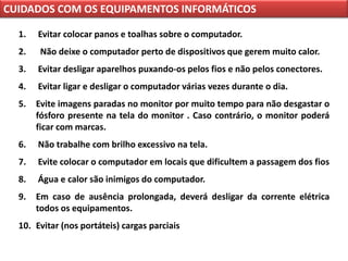 CUIDADOS COM OS EQUIPAMENTOS INFORMÁTICOS

  1.   Evitar colocar panos e toalhas sobre o computador.
  2.    Não deixe o computador perto de dispositivos que gerem muito calor.
  3.   Evitar desligar aparelhos puxando-os pelos fios e não pelos conectores.
  4.   Evitar ligar e desligar o computador várias vezes durante o dia.
  5.   Evite imagens paradas no monitor por muito tempo para não desgastar o
       fósforo presente na tela do monitor . Caso contrário, o monitor poderá
       ficar com marcas.
  6.   Não trabalhe com brilho excessivo na tela.
  7.   Evite colocar o computador em locais que dificultem a passagem dos fios
  8.   Água e calor são inimigos do computador.
  9.   Em caso de ausência prolongada, deverá desligar da corrente elétrica
       todos os equipamentos.
  10. Evitar (nos portáteis) cargas parciais
 