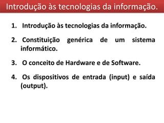 Introdução às tecnologias da informação.

 1. Introdução às tecnologias da informação.
 2. Constituição   genérica de   um    sistema
    informático.
 3. O conceito de Hardware e de Software.
 4. Os dispositivos de entrada (input) e saída
    (output).
 
