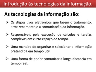 Introdução às tecnologias da informação.
As tecnologias da informação são:
  Os dispositivos eletrónicos que fazem o tratamento,
   armazenamento e a comunicação da informação.

  Responsáveis pela execução de cálculos e tarefas
   complexas em curto espaço de tempo.

  Uma maneira de organizar e selecionar a informação
   pretendida em tempo útil.

  Uma forma de poder comunicar a longa distancia em
   tempo real.
 
