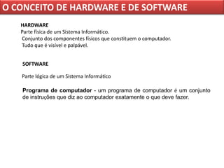O CONCEITO DE HARDWARE E DE SOFTWARE
   HARDWARE
   Parte física de um Sistema Informático.
   Conjunto dos componentes físicos que constituem o computador.
   Tudo que é visível e palpável.


   SOFTWARE

   Parte lógica de um Sistema Informático

   Programa de computador - um programa de computador é um conjunto
   de instruções que diz ao computador exatamente o que deve fazer.
 