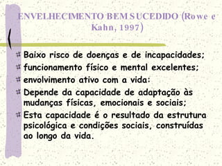ENVELHECIMENTO BEM SUCEDIDO (Rowe e Kahn, 1997) Baixo risco de doenças e de incapacidades; funcionamento físico e mental excelentes; envolvimento ativo com a vida: Depende da capacidade de adaptação às mudanças físicas, emocionais e sociais; Esta capacidade é o resultado da estrutura psicológica e condições sociais, construídas ao longo da vida. 
