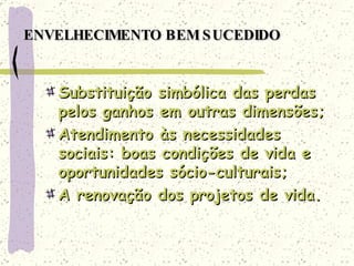 ENVELHECIMENTO BEM SUCEDIDO Substituição simbólica das perdas pelos ganhos em outras dimensões; Atendimento às necessidades sociais: boas condições de vida e oportunidades sócio-culturais; A renovação dos projetos de vida. 