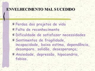 ENVELHECIMENTO MAL SUCEDIDO Perdas dos projetos de vida Falta de reconhecimento Dificuldade de satisfazer necessidades Sentimentos de fragilidade, incapacidade, baixa estima, dependência, desamparo, solidão, desesperança; Ansiedade, depressão, hipocondria, fobias. 