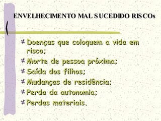 ENVELHECIMENTO MAL SUCEDIDO RISCOs Doenças que coloquem a vida em risco; Morte de pessoa próxima; Saída dos filhos; Mudanças de residência; Perda da autonomia; Perdas materiais. 