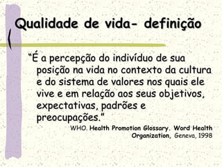 Qualidade de vida- definição “ É a percepção do indivíduo de sua posição na vida no contexto da cultura e do sistema de valores nos quais ele vive e em relação aos seus objetivos, expectativas, padrões e preocupações.” WHO.  Health Promotion Glossary. Word Health Organization ,  Geneva, 1998 