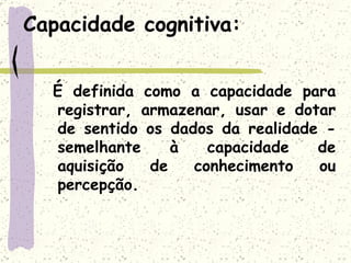 Capacidade cognitiva: É definida como a capacidade para registrar, armazenar, usar e dotar de sentido os dados da realidade - semelhante à capacidade de aquisição de conhecimento ou percepção.  