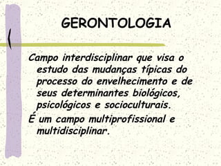 GERONTOLOGIA Campo interdisciplinar que visa o estudo das mudanças típicas do processo do envelhecimento e de seus determinantes biológicos, psicológicos e socioculturais. É um campo multiprofissional e multidisciplinar. 