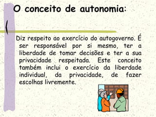 O conceito de autonomia : Diz respeito ao exercício do autogoverno. É ser responsável por si mesmo, ter a liberdade de tomar decisões e ter a sua privacidade respeitada. Este conceito também inclui o exercício da liberdade individual, da privacidade, de fazer escolhas livremente.  