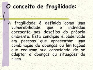 O conceito de fragilidade : A fragilidade é definida como uma vulnerabilidade que o indivíduo apresenta aos desafios do próprio ambiente. Esta condição é observada em pessoas que apresentam uma combinação de doenças ou limitações que reduzam sua capacidade de se adaptar a doenças ou situações de risco. 