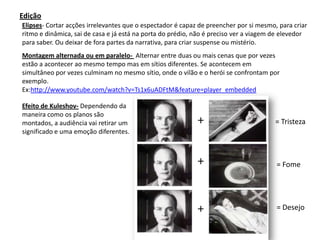Edição
Elipses- Cortar acções irrelevantes que o espectador é capaz de preencher por si mesmo, para criar
ritmo e dinâmica, sai de casa e já está na porta do prédio, não é preciso ver a viagem de elevedor
para saber. Ou deixar de fora partes da narrativa, para criar suspense ou mistério.
Montagem alternada ou em paralelo- Alternar entre duas ou mais cenas que por vezes
estão a acontecer ao mesmo tempo mas em sítios diferentes. Se acontecem em
simultâneo por vezes culminam no mesmo sítio, onde o vilão e o herói se confrontam por
exemplo.
Ex:http://www.youtube.com/watch?v=Ts1x6uADFtM&feature=player_embedded

Efeito de Kuleshov- Dependendo da
maneira como os planos são
montados, a audiência vai retirar um                                                   = Tristeza
significado e uma emoção diferentes.



                                                                                       = Fome




                                                                                       = Desejo
 