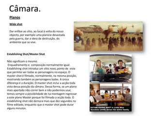 Câmara.
  Planos
  Wide shot

  Dar enfâse ao sítio, ao local à volta do nosso
  objecto, por exemplo uma planície devastada
  pela guerra, dar a ideia de destruição, do
  ambiente que se vive.


Establishing Shot/Master Shot

Não significam o mesmo.
 Enquadramento e composição normalmente igual.
Establishing shot introduz um sítio novo, ponto de vista
que permite ver todas as personagens no espaço. O
master shot é filmado, normalmente, na mesma
posição, mostrando também as personagens todas. A
única diferença é a duração. O master shot inclui a acção
toda vista dessa posição da câmara. Dessa forma, se um
plano mais apertado não correr bem e não podermos
usar, temos sempre a possibilidade de na montagem
regressar a este plano Master porque foi filmada a acção
toda. O establishing shot não demora mais que dez
segundos no filme editado, enquanto que o master shot
pode durar alguns minutos.
 