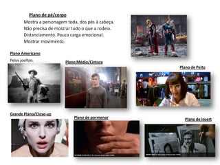 Plano de pé/corpo
        Mostra a personagem toda, dos pés à cabeça.
        Não precisa de mostrar tudo o que a rodeia.
        Distanciamento. Pouca carga emocional.
        Mostrar movimento.

Plano Americano
Pelos joelhos.             Plano Médio/Cintura
                                                      Plano de Peito




Grande Plano/Close-up
                               Plano de pormenor        Plano de Insert
 