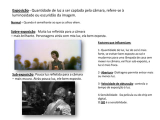 Exposição - Quantidade de luz a ser captada pela câmara, refere-se à
luminosidade ou escuridão da imagem.
Normal – Quando é semelhante ao que os olhos vêem.

Sobre-exposição: Muita luz refletida para a câmara
– mais brilhante. Personagens atrás com mta luz, ela bem exposta.
                                                           Factores que influenciam:

                                                           1- Quantidade de luz, luz do sol é mais
                                                           forte, se estiver bem exposto ao sol e
                                                           mudarmos para uma lâmpada de casa sem
                                                           mexer na câmara, vai ficar sub-exposto, a
                                                           luz é mais fraca.

                                                           2- Abertura- Diafragma permite entrar mais
Sub-exposição: Pouca luz refletida para a câmara           ou menos luz.
– mais escura. Atrás pouca luz, ele bem exposto.
                                                           3- Velocidade de obturação- controla o
                                                           tempo de exposição à luz.

                                                           4-Sensibilidade- Da película ou do chip em
                                                           digital,
                                                           O ISO é a sensibilidade.
 