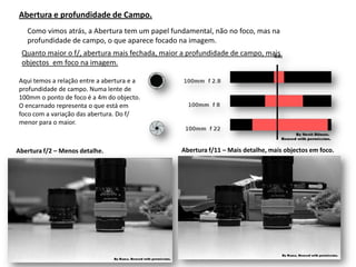 Abertura e profundidade de Campo.
   Como vimos atrás, a Abertura tem um papel fundamental, não no foco, mas na
   profundidade de campo, o que aparece focado na imagem.
 Quanto maior o f/, abertura mais fechada, maior a profundidade de campo, mais
 objectos em foco na imagem.

Aqui temos a relação entre a abertura e a
profundidade de campo. Numa lente de
100mm o ponto de foco é a 4m do objecto.
O encarnado representa o que está em
foco com a variação das abertura. Do f/
menor para o maior.



Abertura f/2 – Menos detalhe.                   Abertura f/11 – Mais detalhe, mais objectos em foco.
 