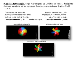 Velocidade de Obturação- Tempo de exposição à luz. É medida em fracções de segundo
do tempo que abre e fecha o obturador. O normal para uma câmara de vídeo é 1/60
(0,167 s).

 Quanto maior o tempo de                             Quanto menor o tempo de
 exposição, velocidade mais lenta,                exposição, mais rápido, menos
 mais luz entra, mais brilhante.                          luz entra, mais escuro.
 Uma velocidade de 1/30          é mais lenta que     uma velocidade de 1/4000

           Velocidade obturação 1/60                          Velocidade obturação 1/250




                                Velocidade obturação 1/4000
 