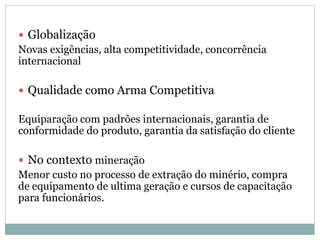  Globalização
Novas exigências, alta competitividade, concorrência
internacional
 Qualidade como Arma Competitiva
Equiparação com padrões internacionais, garantia de
conformidade do produto, garantia da satisfação do cliente
 No contexto mineração
Menor custo no processo de extração do minério, compra
de equipamento de ultima geração e cursos de capacitação
para funcionários.
 