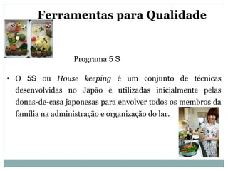 • O 5S ou House keeping é um conjunto de técnicas
desenvolvidas no Japão e utilizadas inicialmente pelas
donas-de-casa japonesas para envolver todos os membros da
família na administração e organização do lar.
Ferramentas para Qualidade
Programa 5 S
 