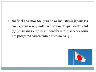• No final dos anos 60, quando os industriais japoneses
começaram a implantar o sistema de qualidade total
(QT) nas suas empresas, perceberam que o 5S seria
um programa básico para o sucesso da QT.
 