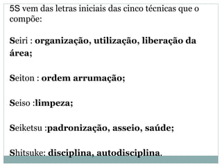 5S vem das letras iniciais das cinco técnicas que o
compõe:
Seiri : organização, utilização, liberação da
área;
Seiton : ordem arrumação;
Seiso :limpeza;
Seiketsu :padronização, asseio, saúde;
Shitsuke: disciplina, autodisciplina.
 