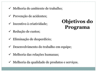  Melhoria do ambiente de trabalho;
 Prevenção de acidentes;
 Incentivo à criatividade;
 Redução de custos;
 Eliminação de desperdício;
 Desenvolvimento do trabalho em equipe;
 Melhoria das relações humanas;
 Melhoria da qualidade de produtos e serviços.
Objetivos do
Programa
 