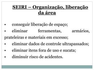 SEIRI – Organização, liberação
da área
• conseguir liberação de espaço;
• eliminar ferramentas, armários,
prateleiras e materiais em excesso;
• eliminar dados de controle ultrapassados;
• eliminar itens fora de uso e sucata;
• diminuir risco de acidentes.
 