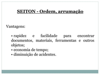 SEITON - Ordem, arrumação
Vantagens:
• rapidez e facilidade para encontrar
documentos, materiais, ferramentas e outros
objetos;
• economia de tempo;
• diminuição de acidentes.
 