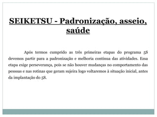 SEIKETSU - Padronização, asseio,
saúde
Após termos cumprido as três primeiras etapas do programa 5S
devemos partir para a padronização e melhoria continua das atividades. Essa
etapa exige perseverança, pois se não houver mudanças no comportamento das
pessoas e nas rotinas que geram sujeira logo voltaremos à situação inicial, antes
da implantação do 5S.
 