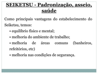 SEIKETSU - Padronização, asseio,
saúde
Como principais vantagens do estabelecimento do
Seiketsu, temos:
• equilíbrio físico e mental;
• melhoria do ambiente de trabalho;
• melhoria de áreas comuns (banheiros,
refeitórios, etc)
• melhoria nas condições de segurança.
 