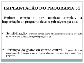 IMPLANTAÇÃO DO PROGRAMA 5S
Embora composto por técnicas simples, a
implantação do programa deve seguir alguns passos.
 Sensibilização - é preciso sensibilizar a alta administração para que esta
se comprometa com a condução do programa 5S.
 Definição do gestor ou comitê central - O gestor deve ter
capacidade de liderança e conhecimento dos conceitos que fazem parte desse
programa.
 