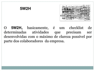 O 5W2H, basicamente, é um checklist de
determinadas atividades que precisam ser
desenvolvidas com o máximo de clareza possível por
parte dos colaboradores da empresa.
5W2H
 