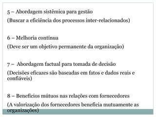 5 – Abordagem sistêmica para gestão
(Buscar a eficiência dos processos inter-relacionados)
6 – Melhoria contínua
(Deve ser um objetivo permanente da organização)
7 – Abordagem factual para tomada de decisão
(Decisões eficazes são baseadas em fatos e dados reais e
confiáveis)
8 – Benefícios mútuos nas relações com fornecedores
(A valorização dos fornecedores beneficia mutuamente as
organizações)
 