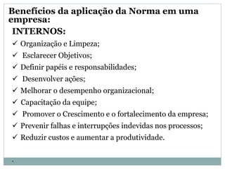 INTERNOS:
 Organização e Limpeza;
 Esclarecer Objetivos;
 Definir papéis e responsabilidades;
 Desenvolver ações;
 Melhorar o desempenho organizacional;
 Capacitação da equipe;
 Promover o Crescimento e o fortalecimento da empresa;
 Prevenir falhas e interrupções indevidas nos processos;
 Reduzir custos e aumentar a produtividade.
.
Benefícios da aplicação da Norma em uma
empresa:
 