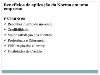 EXTERNOS:
 Reconhecimento do mercado;
 Credibilidade;
 Maior satisfação dos clientes;
 Preferência e Diferencial;
 Fidelização dos clientes;
 Facilidades de Crédito
Benefícios da aplicação da Norma em uma
empresa:
 
