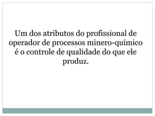 Um dos atributos do profissional de
operador de processos minero-químico
é o controle de qualidade do que ele
produz.
 