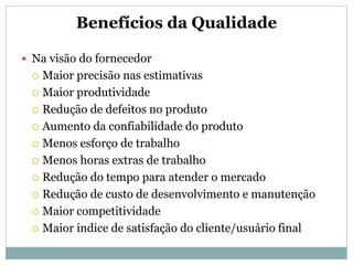 Benefícios da Qualidade
 Na visão do fornecedor
 Maior precisão nas estimativas
 Maior produtividade
 Redução de defeitos no produto
 Aumento da confiabilidade do produto
 Menos esforço de trabalho
 Menos horas extras de trabalho
 Redução do tempo para atender o mercado
 Redução de custo de desenvolvimento e manutenção
 Maior competitividade
 Maior índice de satisfação do cliente/usuário final
 