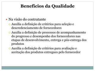 Benefícios da Qualidade
 Na visão do contratante
 Auxilia a definição de critérios para seleção e
descredenciamento de fornecedores
 Auxilia a definição de processos de acompanhamento
do progresso e desempenho dos fornecedores nas
etapas de desenvolvimento, entrega e pós-entrega dos
produtos
 Auxilia a definição de critérios para avaliação e
aceitação dos produtos entregues pelo fornecedor
 