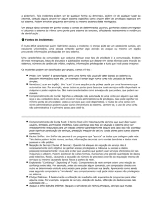 a posteriori). Tais incidentes podem ser de qualquer forma ou dimensão, podem vir de qualquer lugar da
Internet, contudo alguns devem ter algum sistema específico como origem além de privilégios especiais em
tal sistema. Podem envolver pequenos servidores ou mesmo dezenas deles interligados.

Um ataque típico consiste em ganhar acesso a contas de determinados usuários, ganhando acesso privilegiado
e utilizando o sistema da vítima como ponte para sistema de terceiros, dificultando rastreamento e evidências
de identificação .

   Fontes de Incidentes:

É muito difícil caracterizar quem realmente causou o incidente. O intruso pode ser um adolecente curioso, um
estudante universitário, uma pessoa tentando ganhar algo através do ataque ou mesmo um espião
procurando informações privilegiadas em seu sistema.

Uma característica da comunidade que costuma efetuar esse tipo de atividade é a comunicação. Existem
diversos newsgroups, listas de discussão e publicações escritas que descrevem várias técnicas para invasão de
sistemas, números de cartões de crédito, exploits, informações privilegiadas e tudo que você possa imaginar.

Os incidentes podem ser classificados por grupos, vamos vê-los :

       Probe: Um "probe" é carcaterizado como uma forma não usual de obter acesso ao sistema ou
       descobrir informacões sobre ele. Um exemplo é tentar logar numa conta não utilizada de forma
       simples.
       Varredura ( scan em inglês): Um "scan" é uma sequência de probes usada por uma ferramenta que
       automatize isso. Por exemplo, varrer todas as portas para descobrir quais serviços estão disponíveis na
       máquina e poder explora-los. São mais caracterizados como ameaças do que probes, que podem ser
       casuais.
       Comprometimento de Conta: Significa a utilização não autorizada de uma conta por alguém que não
       seja o seu verdadeiro dono, sem envolver níveis administrativos de privilégios. Isso pode signifiar no
       mínimo perda de privacidade, dados e serviços que você disponibilize. O roubo de uma conta com
       níveis administrativos podem causar danos irreversíveis ao sistema. Lembre-se, o uso de uma conta
       não administrativa é o primeiro passo para obtê-la.




       Comprometimento da Conta Root: O termo Root vêm historicamente do Unix que quer dizer super-
       usuário, ilimitado, permissões irrestritas. Caso aconteça esse tipo de situação o sistema deve ser
       imediatamente restaurado para um estado anterior garantidamente seguro pois caso isso não aconteça
       pode significar paralização de serviços, prestação irregular de tais ou coisas piores para outros sistema
       correlatos.
       Packet Sniffer: Um Sniffer de pacotes é um programa que "escuta" os dados que trafegam pela rede.
       Tais dados podem incluir nomes, senhas, informações secretas como contas bancárias e dados mais
       pessoais e não público.
       Negação de Serviço (Denial of Service): Quando há ataques de negação de serviço não é
       necessariamente com objetivo de ganhar acesso privilegiado a máquina ou acesso a dados
       pessoais(necessariamente) mas para evitar que usuários que podem usar serviços oferecidos por tais
       máquinas o utilizem. Podem acontecer de várias formas, mandando uma grande quantidade de dados
       pela rede(lixo, flood), causando a exaustão do número de processos através da requisição intensa de
       serviços ou mesmo causando danos físicos a partes da rede.
       Explorando "Confiança" (Exploiting of Trust): Componentes da rede sempre criam uma relação de
       confiança entre eles. Por exemplo, antes de executar algum comando, um computador checka em
       outro se determinado atributo está setado para poder continuar sua tarefa. Aparecendo como sendo
       esse segundo computador e "simulando" seu comportamento você pode obter acesso não privilegiado
       ao sistema.
       Código Malicioso: É basicamente a utilização de resultados não esperados de programas para obter
       alguma coisa. Por exemplo, negação de serviço, deleção de dados, obtenção de dados/acesso não
       autorizado etc ...
       Ataque a Infra-Estrutra Internet: Ataques a servidores de nomes principais, serviços que muitas
 