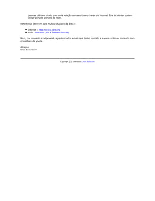 pessoas utilizam e tudo que tenha relação com servidores chaves da Internet. Tais incidentes podem
       atingir porções grandes da rede.

Referências (servem para muitas situações da área) :

       Internet : http://www.cert.org
       Livro : Practical Unix & Internet Security

Bem, por enquanto é só pessoal, agradeço todos emails que tenho recebido e espero continuar contando com
o feedback de vocês.

Abraços,
Elias Bareinboim




                                       Copyright (C) 1999-2000 Linux Solutions
 