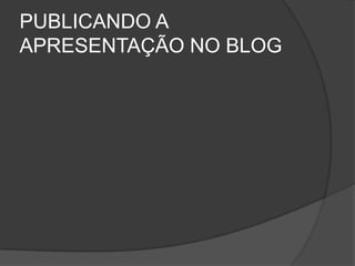 PUBLICANDO A
APRESENTAÇÃO NO BLOG
 