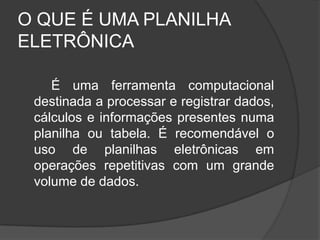 O QUE É UMA PLANILHA
ELETRÔNICA

    É uma ferramenta computacional
 destinada a processar e registrar dados,
 cálculos e informações presentes numa
 planilha ou tabela. É recomendável o
 uso de planilhas eletrônicas em
 operações repetitivas com um grande
 volume de dados.
 