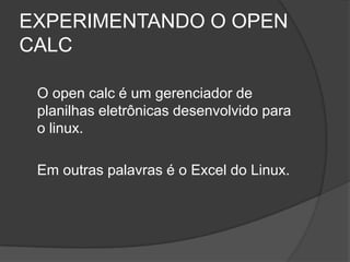 EXPERIMENTANDO O OPEN
CALC

 O open calc é um gerenciador de
 planilhas eletrônicas desenvolvido para
 o linux.

 Em outras palavras é o Excel do Linux.
 