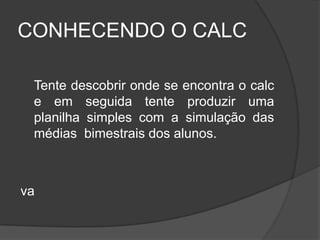 CONHECENDO O CALC

 Tente descobrir onde se encontra o calc
 e em seguida tente produzir uma
 planilha simples com a simulação das
 médias bimestrais dos alunos.



va
 