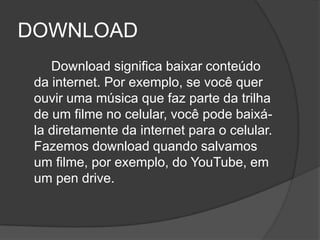 DOWNLOAD
    Download significa baixar conteúdo
 da internet. Por exemplo, se você quer
 ouvir uma música que faz parte da trilha
 de um filme no celular, você pode baixá-
 la diretamente da internet para o celular.
 Fazemos download quando salvamos
 um filme, por exemplo, do YouTube, em
 um pen drive.
 